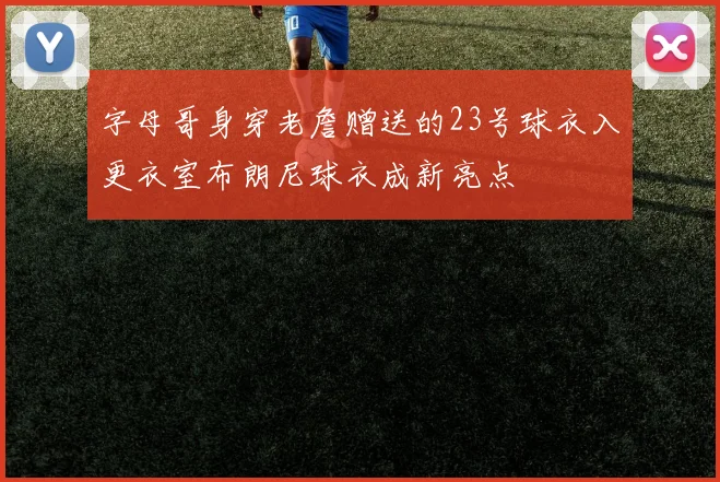 字母哥身穿老詹赠送的23号球衣入更衣室布朗尼球衣成新亮点