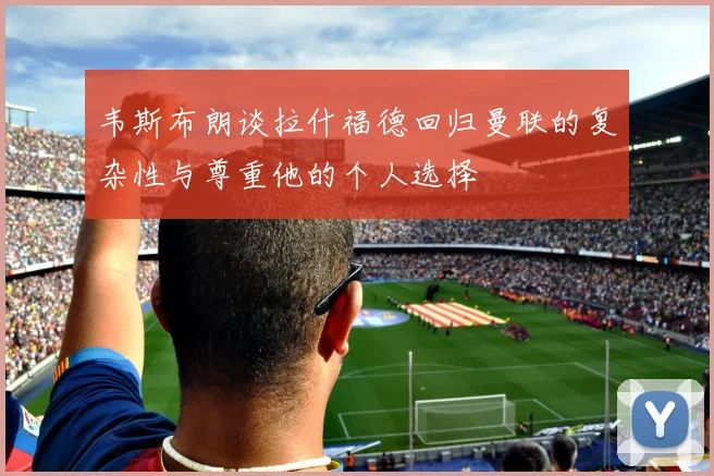 韦斯布朗谈拉什福德回归曼联的复杂性与尊重他的个人选择