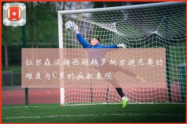 拉尔森谈梅西超越罗纳尔迪尼奥的难度与C罗的疯狂表现