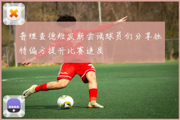 普理查德短发新尝试球员们分享独特偏方提升比赛速度