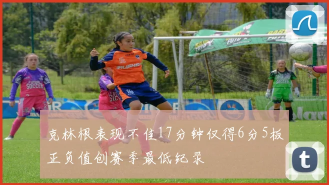 克林根表现不佳17分钟仅得6分5板正负值创赛季最低纪录