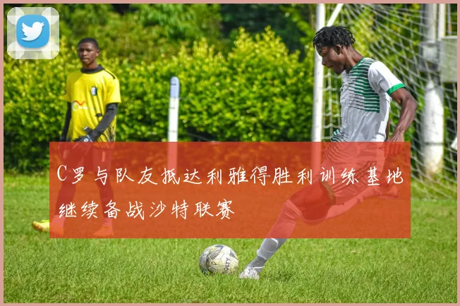 C罗与队友抵达利雅得胜利训练基地继续备战沙特联赛