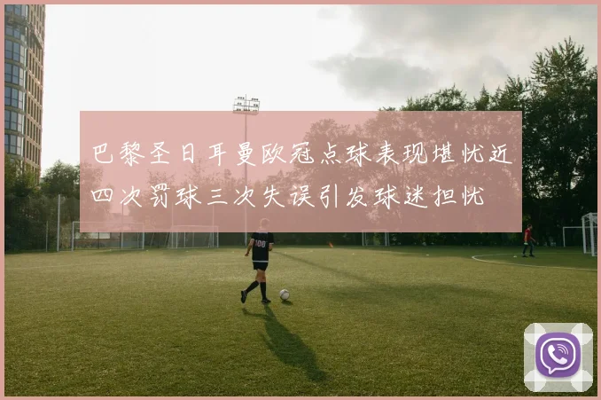 巴黎圣日耳曼欧冠点球表现堪忧近四次罚球三次失误引发球迷担忧
