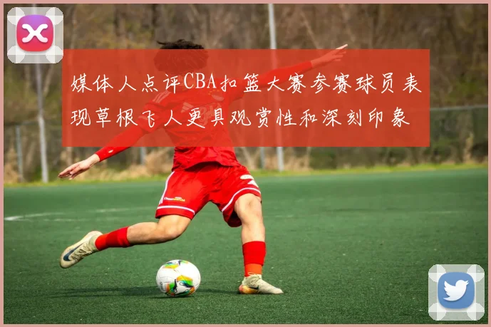 媒体人点评CBA扣篮大赛参赛球员表现草根飞人更具观赏性和深刻印象