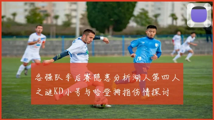 各强队季后赛隐患分析湖人第四人之谜KD小号与哈登拇指伤情探讨