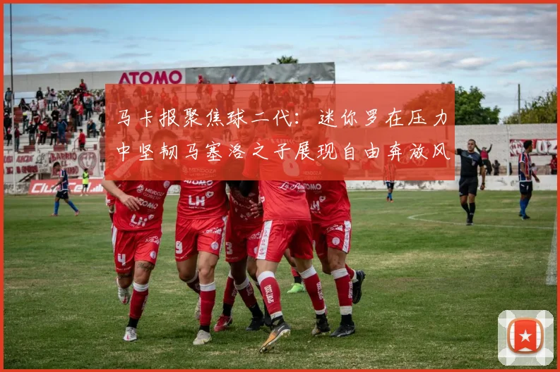 马卡报聚焦球二代：迷你罗在压力中坚韧马塞洛之子展现自由奔放风采