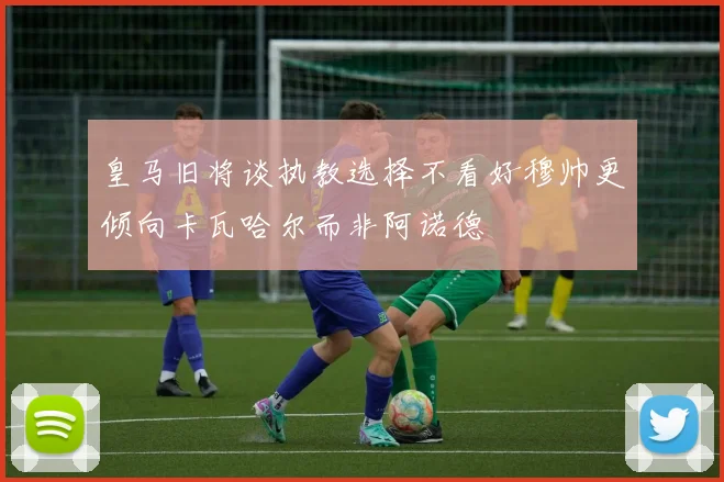 皇马旧将谈执教选择不看好穆帅更倾向卡瓦哈尔而非阿诺德