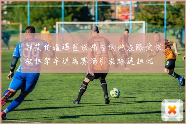 郭艾伦遭遇重伤痛苦倒地左膝受伤被担架车送离赛场引发球迷担忧