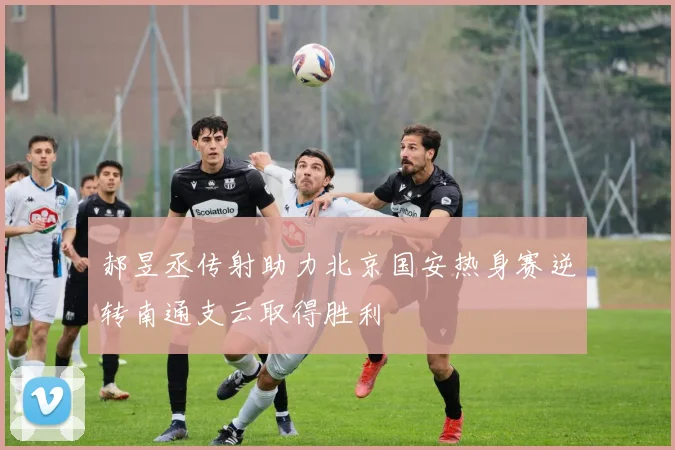 郝昱丞传射助力北京国安热身赛逆转南通支云取得胜利