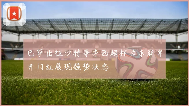 巴萨出征沙特争夺西超杯力求新年开门红展现强势状态