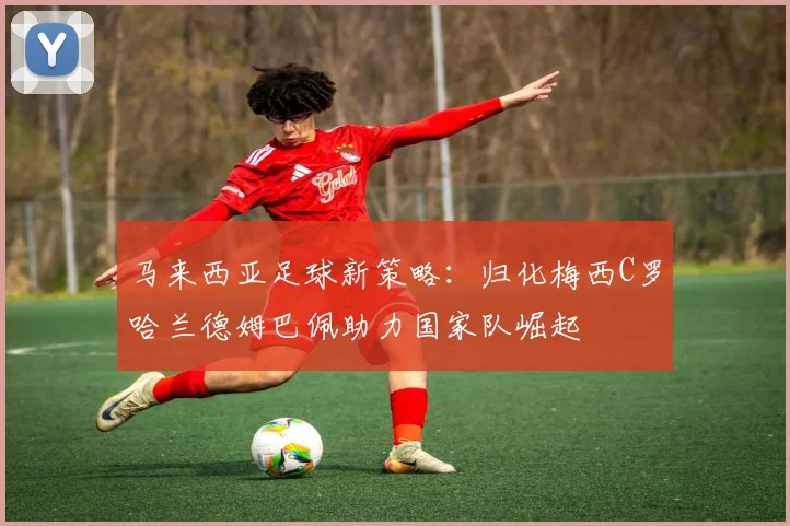 马来西亚足球新策略：归化梅西C罗哈兰德姆巴佩助力国家队崛起