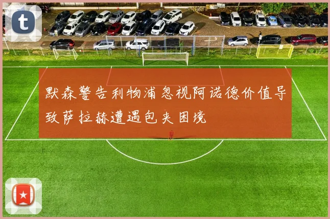 默森警告利物浦忽视阿诺德价值导致萨拉赫遭遇包夹困境