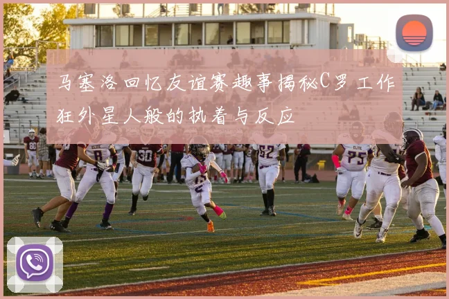 马塞洛回忆友谊赛趣事揭秘C罗工作狂外星人般的执着与反应