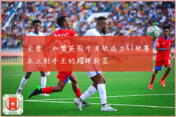 全晋旴加盟英冠牛津联成为K1联赛本土射手王的耀眼新星