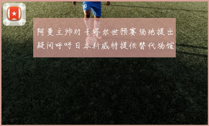 阿曼主帅对卡塔尔世预赛场地提出疑问呼吁日本科威特提供替代场馆