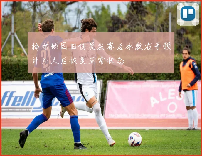 梅尔顿因旧伤复发赛后冰敷右手预计几天后恢复正常状态