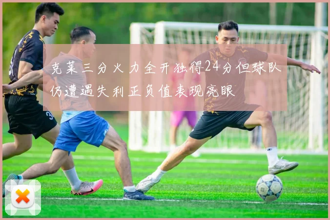 克莱三分火力全开独得24分但球队仍遭遇失利正负值表现亮眼