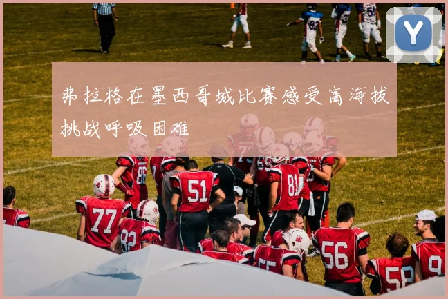 弗拉格在墨西哥城比赛感受高海拔挑战呼吸困难