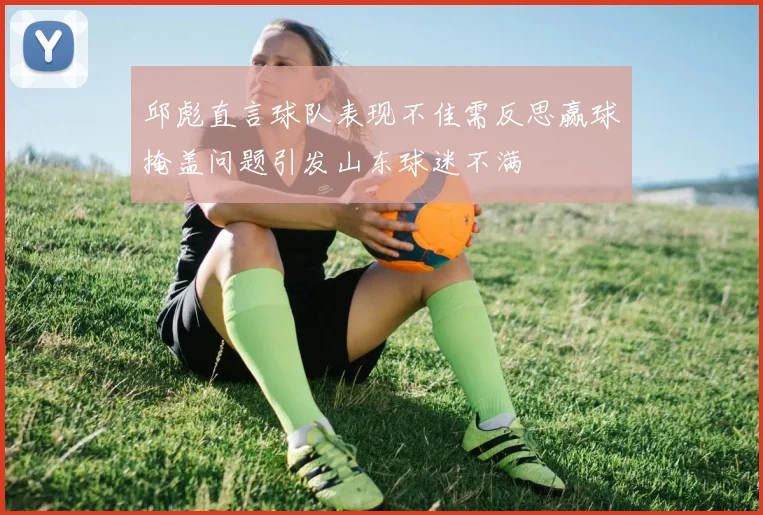 邱彪直言球队表现不佳需反思赢球掩盖问题引发山东球迷不满